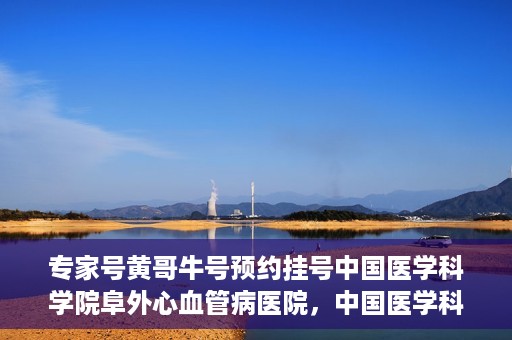 专家号黄哥牛号预约挂号中国医学科学院阜外心血管病医院，中国医学科学院阜外心血管病医院专家号黄哥牛号预约挂号指南