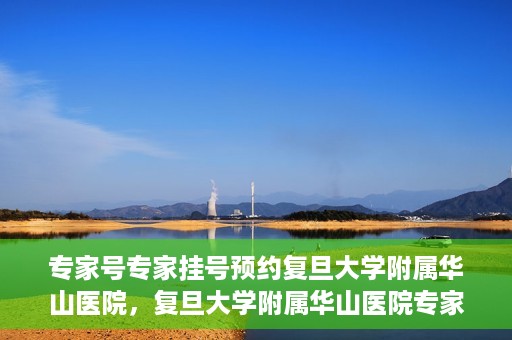 专家号专家挂号预约复旦大学附属华山医院，复旦大学附属华山医院专家号预约挂号攻略