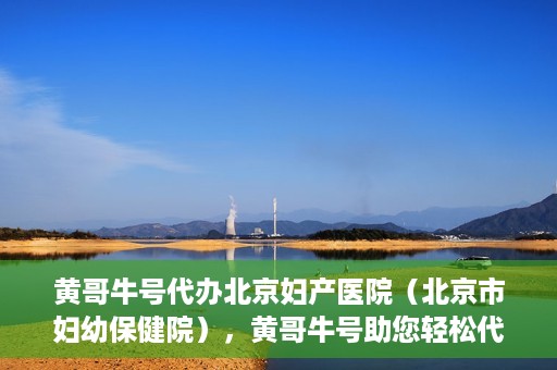 黄哥牛号代办北京妇产医院（北京市妇幼保健院），黄哥牛号助您轻松代办北京妇产医院（北京市妇幼保健院）业务