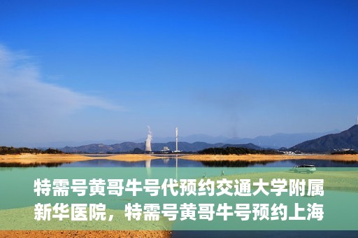 特需号黄哥牛号代预约交通大学附属新华医院，特需号黄哥牛号预约上海交通大学附属新华医院服务体验解析