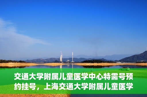 交通大学附属儿童医学中心特需号预约挂号，上海交通大学附属儿童医学中心特需号预约挂号指南