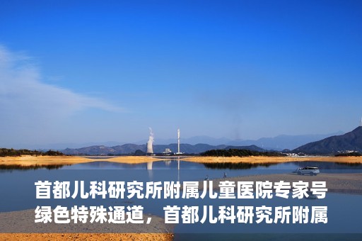 首都儿科研究所附属儿童医院专家号绿色特殊通道，首都儿科研究所附属儿童医院专家号绿色通道，为孩子健康保驾护航