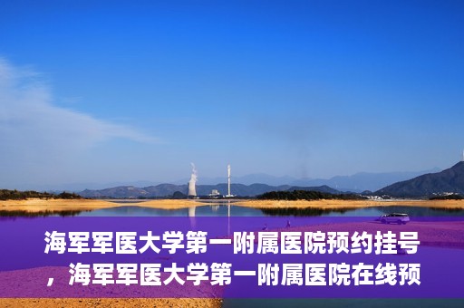 海军军医大学第一附属医院预约挂号，海军军医大学第一附属医院在线预约挂号攻略