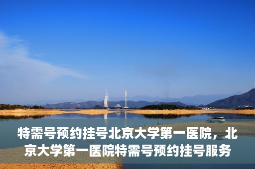 特需号预约挂号北京大学第一医院，北京大学第一医院特需号预约挂号服务启动