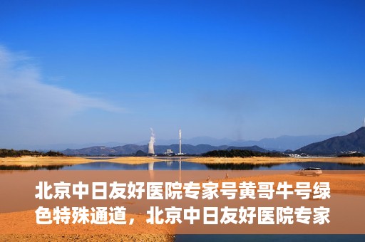北京中日友好医院专家号黄哥牛号绿色特殊通道，北京中日友好医院专家黄哥牛号，绿色特殊通道的医学力量