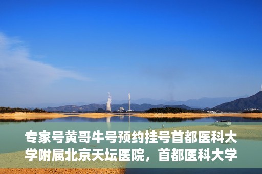 专家号黄哥牛号预约挂号首都医科大学附属北京天坛医院，首都医科大学附属北京天坛医院专家号黄哥牛号预约挂号指南