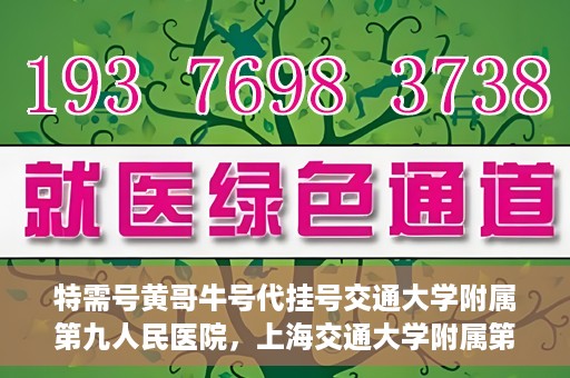特需号黄哥牛号代挂号交通大学附属第九人民医院，上海交通大学附属第九人民医院特需号黄哥牛号代挂号服务详解
