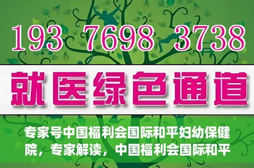 专家号中国福利会国际和平妇幼保健院，专家解读，中国福利会国际和平妇幼保健院的服务与优势