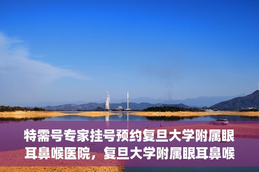 特需号专家挂号预约复旦大学附属眼耳鼻喉医院，复旦大学附属眼耳鼻喉医院特需专家挂号预约攻略