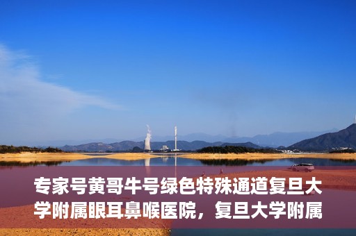 专家号黄哥牛号绿色特殊通道复旦大学附属眼耳鼻喉医院，复旦大学附属眼耳鼻喉医院开通绿色特殊通道，专家号黄哥牛号引领医疗新风尚