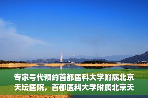专家号代预约首都医科大学附属北京天坛医院，首都医科大学附属北京天坛医院专家号预约指南