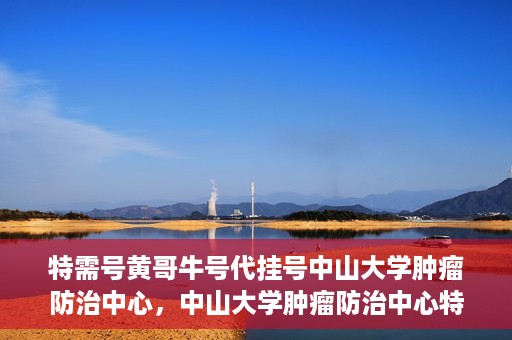 特需号黄哥牛号代挂号中山大学肿瘤防治中心，中山大学肿瘤防治中心特需号黄哥牛号代挂号服务解析