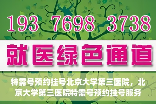 特需号预约挂号北京大学第三医院，北京大学第三医院特需号预约挂号服务指南