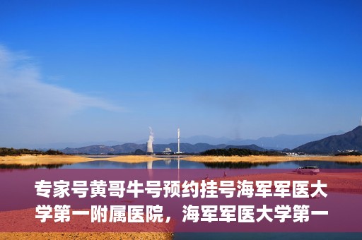专家号黄哥牛号预约挂号海军军医大学第一附属医院，海军军医大学第一附属医院专家号黄哥牛号预约挂号指南