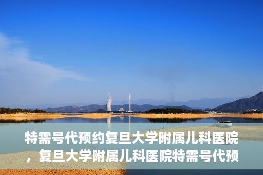 特需号代预约复旦大学附属儿科医院，复旦大学附属儿科医院特需号代预约服务详解