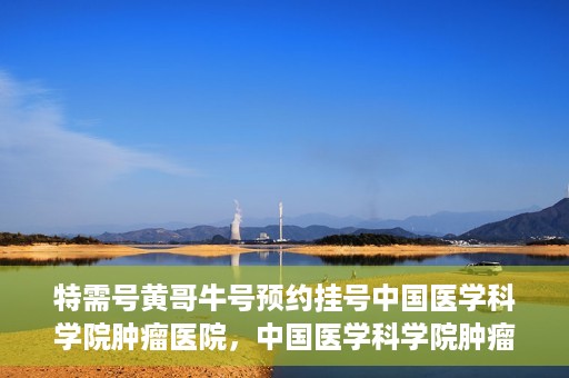 特需号黄哥牛号预约挂号中国医学科学院肿瘤医院，中国医学科学院肿瘤医院特需号黄哥牛号预约挂号攻略