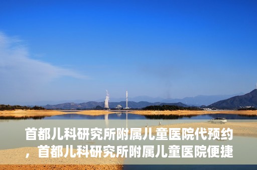 首都儿科研究所附属儿童医院代预约，首都儿科研究所附属儿童医院便捷代预约服务