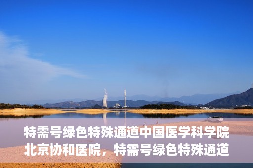 特需号绿色特殊通道中国医学科学院北京协和医院，特需号绿色特殊通道，中国医学科学院北京协和医院就医体验优化之路