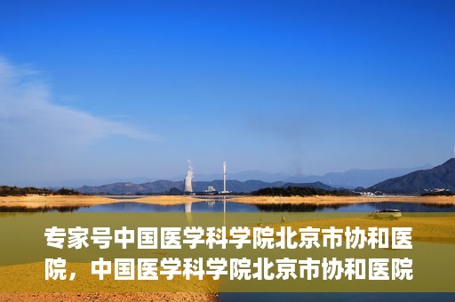 专家号中国医学科学院北京市协和医院，中国医学科学院北京市协和医院专家号解析