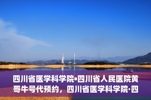 四川省医学科学院•四川省人民医院黄哥牛号代预约，四川省医学科学院·四川省人民医院黄哥名医号预约启动