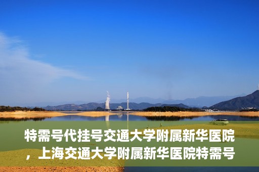 特需号代挂号交通大学附属新华医院，上海交通大学附属新华医院特需号代挂号服务解析