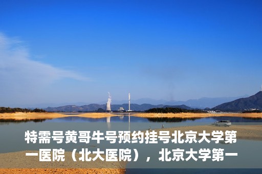 特需号黄哥牛号预约挂号北京大学第一医院（北大医院），北京大学第一医院特需号黄哥牛号预约挂号服务启动