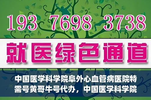 中国医学科学院阜外心血管病医院特需号黄哥牛号代办，中国医学科学院阜外心血管病医院特需号‘黄哥牛号’代办服务详解