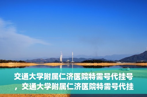 交通大学附属仁济医院特需号代挂号，交通大学附属仁济医院特需号代挂号服务解析