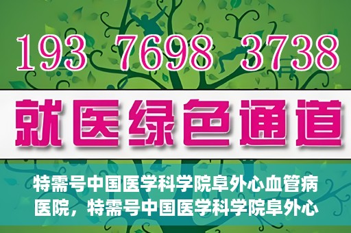 特需号中国医学科学院阜外心血管病医院，特需号中国医学科学院阜外心血管病医院，心血管健康的专业守护与前沿探索
