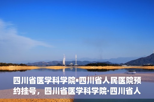 四川省医学科学院•四川省人民医院预约挂号，四川省医学科学院·四川省人民医院便捷预约挂号服务指南