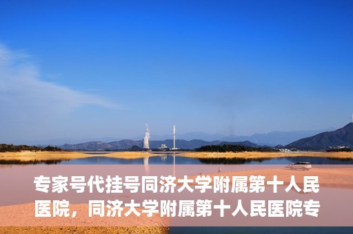 专家号代挂号同济大学附属第十人民医院，同济大学附属第十人民医院专家号代挂号服务解析
