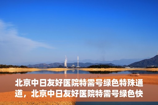 北京中日友好医院特需号绿色特殊通道，北京中日友好医院特需号绿色快捷通道，优质服务新体验