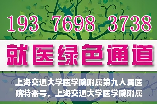 上海交通大学医学院附属第九人民医院特需号，上海交通大学医学院附属第九人民医院特需号，名医荟萃，专业诊疗新体验