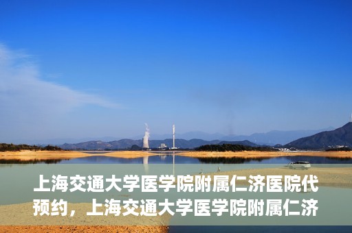 上海交通大学医学院附属仁济医院代预约，上海交通大学医学院附属仁济医院代预约服务详解