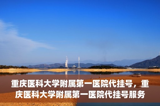 重庆医科大学附属第一医院代挂号，重庆医科大学附属第一医院代挂号服务详解