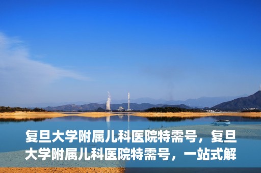 复旦大学附属儿科医院特需号，复旦大学附属儿科医院特需号，一站式解决儿童健康问题的专业之选