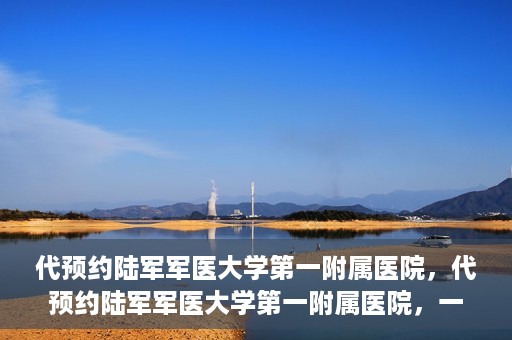 代预约陆军军医大学第一附属医院，代预约陆军军医大学第一附属医院，一站式医疗服务平台助您轻松就医