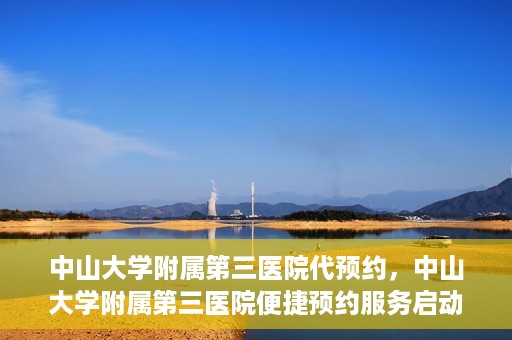 中山大学附属第三医院代预约，中山大学附属第三医院便捷预约服务启动