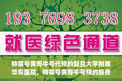 特需号黄哥牛号代预约复旦大学附属华东医院，特需号黄哥牛号预约服务助力复旦大学附属华东医院就医体验升级