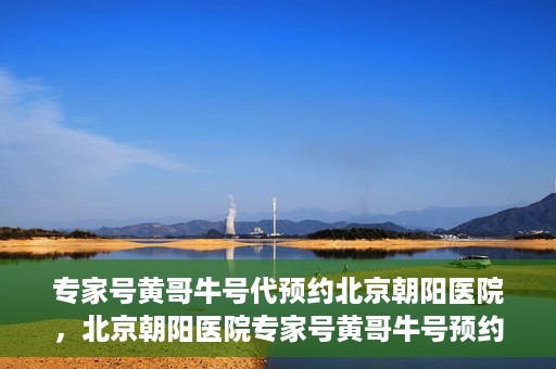 专家号黄哥牛号代预约北京朝阳医院，北京朝阳医院专家号黄哥牛号预约服务启动