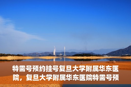 特需号预约挂号复旦大学附属华东医院，复旦大学附属华东医院特需号预约挂号服务详解
