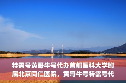 特需号黄哥牛号代办首都医科大学附属北京同仁医院，黄哥牛号特需号代办，北京同仁医院就医无忧服务