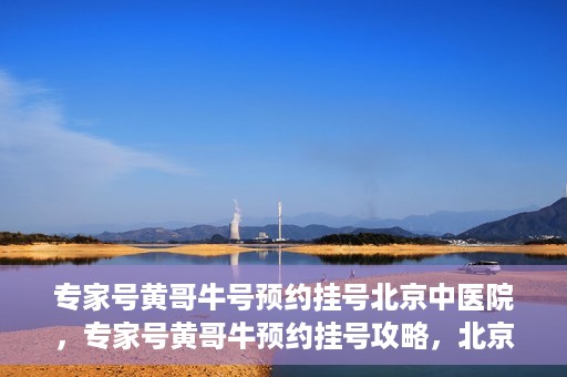 专家号黄哥牛号预约挂号北京中医院，专家号黄哥牛预约挂号攻略，北京中医院挂号指南