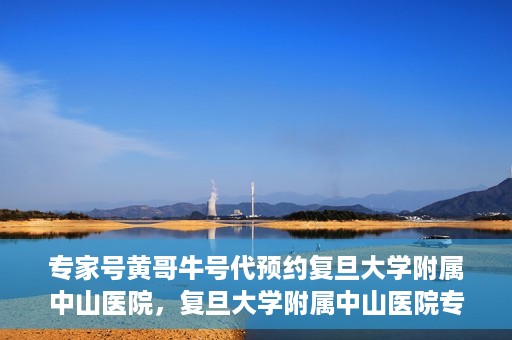 专家号黄哥牛号代预约复旦大学附属中山医院，复旦大学附属中山医院专家号黄哥牛号代预约服务解析