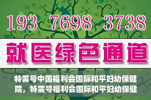 特需号中国福利会国际和平妇幼保健院，特需号福利会国际和平妇幼保健院，关爱女性健康的新时代标杆
