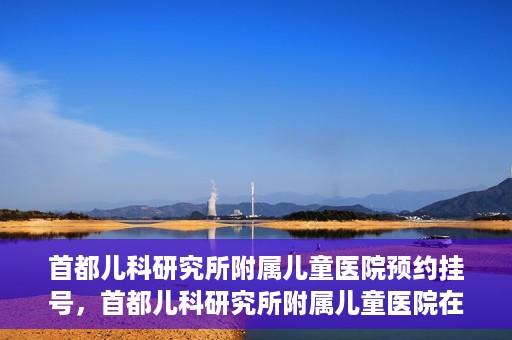 首都儿科研究所附属儿童医院预约挂号，首都儿科研究所附属儿童医院在线预约挂号攻略