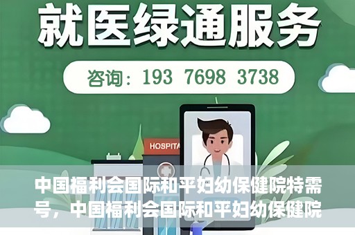 中国福利会国际和平妇幼保健院特需号，中国福利会国际和平妇幼保健院特需服务号，专业呵护母婴健康之选