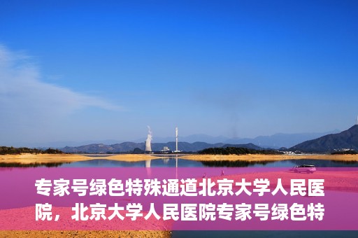 专家号绿色特殊通道北京大学人民医院，北京大学人民医院专家号绿色特殊通道解析