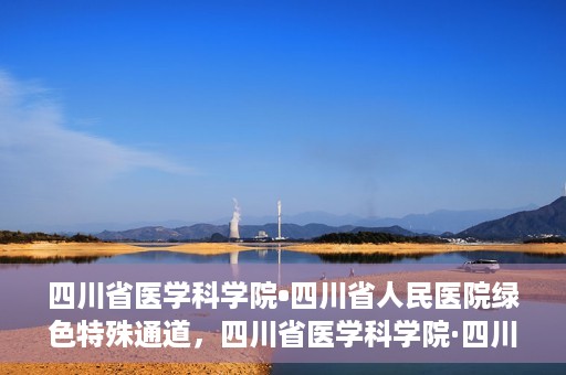 四川省医学科学院•四川省人民医院绿色特殊通道，四川省医学科学院·四川省人民医院启动绿色特殊通道，助力健康四川建设