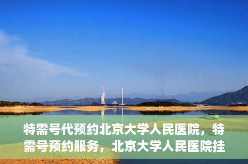 特需号代预约北京大学人民医院，特需号预约服务，北京大学人民医院挂号攻略